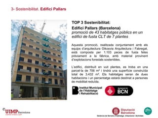 3- Sostenibilitat. Edifici Pallars
Gerència de Serveis d’Habitatge, Urbanisme i Activitats
TOP 3 Sostenibilitat:
Edifici Pallars (Barcelona)
promoció de 43 habitatges públics en un
edifici de fusta CLT de 7 plantes
Aquesta promoció, realitzada conjuntament amb els
equips d’arquitectura Oikosvia Arquitectura i Fabregat,
està composta per 1.103 peces de fusta fetes
prèviament a la fàbrica, amb material provinent
d’explotacions forestals sostenibles.
L’edifici, distribuït en vuit plantes, es troba en una
parcel·la de 706 m² i tindrà una superfície construïda
total de 3.432 m². Els habitatges seran de dues
habitacions i un percentatge estarà destinat a persones
de mobilitat reduïda.
 