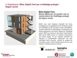 Gerència de Serveis d’Habitatge, Urbanisme i Activitats
Bikia Digital Twin.
Bessó digital per a la gestió i per al
manteniment de l’habitatge protegit
de lloguer social
BIKIA neix amb l'objectiu d'establir les línies
estratègiques de digitalització del model de gestió
de l'habitatge social del govern basc (Alokabide),
centrat a generar la metodologia i l'arquitectura de
desenvolupament del bessó digital de l'habitatge
social. BIKIA se centra en tres pilars fonamentals:
BIM social, BMS social i la mateixa arquitectura
del bessó digital. El seu objectiu principal és
impulsar la sostenibilitat mitjançant l'ús més
intel·ligent dels recursos, millorar la qualitat de
vida dels usuaris i dotar l'administració d'una visió
integral i holística del parc edificat.
3- Digitalització. Bikia. Digital Twin per a habitatge protegit i
lloguer social
 