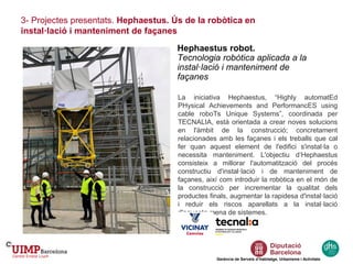 Gerència de Serveis d’Habitatge, Urbanisme i Activitats
Hephaestus robot.
Tecnologia robòtica aplicada a la
instal·lació i manteniment de
façanes
3- Projectes presentats. Hephaestus. Ús de la robòtica en
instal·lació i manteniment de façanes
La iniciativa Hephaestus, “Highly automatEd
PHysical Achievements and PerformancES using
cable roboTs Unique Systems”, coordinada per
TECNALIA, està orientada a crear noves solucions
en l'àmbit de la construcció; concretament
relacionades amb les façanes i els treballs que cal
fer quan aquest element de l'edifici s'instal·la o
necessita manteniment. L'objectiu d’Hephaestus
consisteix a millorar l'automatització del procés
constructiu d'instal·lació i de manteniment de
façanes, així com introduir la robòtica en el món de
la construcció per incrementar la qualitat dels
productes finals, augmentar la rapidesa d'instal·lació
i reduir els riscos aparellats a la instal·lació
d'aquesta mena de sistemes.
 