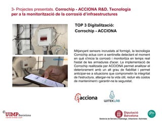 3- Projectes presentats. Corrochip - ACCIONA R&D. Tecnologia
per a la monitorització de la corrosió d’infraestructures
Gerència de Serveis d’Habitatge, Urbanisme i Activitats
TOP 3 Digitalització:
Corrochip - ACCIONA
Mitjançant sensors incrustats al formigó, la tecnologia
Corrochip actua com a sentinella detectant el moment
en què s'inicia la corrosió i monitoritza en temps real
l'estat de les armadures d'acer. La implementació de
Corrochip realitzada per ACCIONA permet analitzar el
deteriorament amb un alt grau de fiabilitat i permet
anticipar-se a situacions que comprometin la integritat
de l'estructura, allargar-ne la vida útil, reduir els costos
de manteniment i garantir-ne la seguretat.
 
