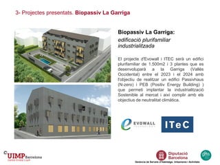 3- Projectes presentats. Biopassiv La Garriga
Gerència de Serveis d’Habitatge, Urbanisme i Activitats
Biopassiv La Garriga:
edificació plurifamiliar
industrialitzada
El projecte d'Evowall i ITEC serà un edifici
plurifamiliar de 1.500m2 i 3 plantes que es
desenvoluparà a la Garriga (Vallès
Occidental) entre el 2023 i el 2024 amb
l'objectiu de realitzar un edifici Passivhaus
(N-zero) i PEB (Positiv Energy Building) )
que permeti implantar la industrialització
Sostenible al mercat i així complir amb els
objectius de neutralitat climàtica.
 
