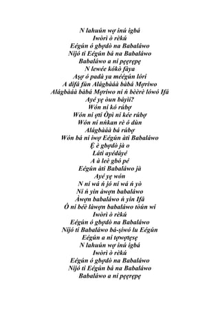 N lahuún wợ inú igbá
                Iwòrì ò rèkú
      Eégún ó gbợdò na Babaláwo
      Níjó tí Eégún bá na Babaláwo
          Babaláwo a ní pẹẹrẹpẹ
             N lewée kókò fàya
        Aşợ ó padà ya méégún lórí
    A dífá fún Alágbàáà bàbá Mợríwo
Alágbàáà bàbá Mợríwo ní ń bèèrè lówó Ifá
             Ayé yẹ òun báyìí?
              Wón ní kó rúbợ
       Wón ní ợtí Òpì ní kée rúbợ
          Wón ní nńkan rè ó dùn
             Alágbàáà bá rúbợ
   Wón bá ní iwợ Eégún àti Babaláwo
               Ệ è gbợdò jà o
                Láti ayédáyé
               A à leè gbó pé
          Eégún àti Babaláwo jà
                 Ayé yẹ wón
          N ní wá ń jó ní wá ń yò
         Ní ń yin àwợn babaláwo
         Àwợn babaláwo ń yin Ifá
    Ó ní béè làwợn babaláwo tòún wí
                Iwòrì ò rèkú
      Eégún ó gbợdò na Babaláwo
   Níjó tí Babaláwo bá-şíwó lu Eégún
           Eégún a ní tợwợtẹsẹ
          N lahuún wợ inú igbá
                Iwòrì ò rèkú
      Eégún ó gbợdò na Babaláwo
      Níjó tí Eégún bá na Babaláwo
          Babaláwo a ní pẹẹrẹpẹ
 