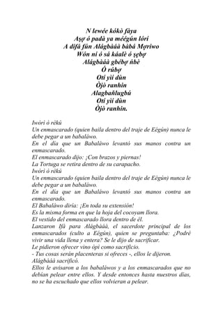 N lewée kókò fàya
                Aşợ ó padà ya méégún lórí
            A dífá fún Alágbàáà bàbá Mợríwo
                 Wón ní ó sá káalè ó şẹbợ
                   Alágbàáà gbébợ ńbè
                         Ó rúbợ
                        Otí yìí dùn
                       Òjò ranhin
                      Alagbaňlugbú
                        Otí yìí dùn
                       Òjò ranhin.

Iwòrì ò rèkú
Un enmascarado (quien baila dentro del traje de Eégún) nunca le
debe pegar a un babaláwo.
En el día que un Babaláwo levantó sus manos contra un
enmascarado.
El enmascarado dijo: ¡Con brazos y piernas!
La Tortuga se retira dentro de su carapacho.
Iwòrì ò rèkú
Un enmascarado (quien baila dentro del traje de Eégún) nunca le
debe pegar a un babaláwo.
En el día que un Babaláwo levantó sus manos contra un
enmascarado.
El Babaláwo diría: ¡En toda su extensión!
Es la misma forma en que la hoja del cocoyam llora.
El vestido del enmascarado llora dentro de él.
Lanzaron Ifá para Alágbàáà, el sacerdote principal de los
enmascarados (culto a Eégún), quien se preguntaba: ¿Podré
vivir una vida llena y entera? Se le dijo de sacrificar.
Le pidieron ofrecer vino òpì como sacrificio.
- Tus cosas serán placenteras si ofreces -, ellos le dijeron.
Alágbàáà sacrificó.
Ellos le avisaron a los babaláwos y a los enmascarados que no
debían pelear entre ellos. Y desde entonces hasta nuestros días,
no se ha escuchado que ellos volvieran a pelear.
 