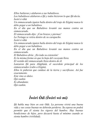 Ellos bailaron y alabaron a sus babaláwos.
Los babaláwos alabaron a Ifá y todos hicieron lo que Ifá decía.
Iwòrì ò rèkú
Un enmascarado (quien baila dentro del traje de Eégún) nunca le
debe pegar a un babaláwo.
En el día que un Babaláwo levantó sus manos contra un
enmascarado.
El enmascarado dijo: ¡Con brazos y piernas!
La Tortuga se retira dentro de su carapacho.
Iwòrì ò rèkú
Un enmascarado (quien baila dentro del traje de Eégún) nunca le
debe pegar a un babaláwo.
En el día que un Babaláwo levantó sus manos contra un
enmascarado.
El Babaláwo diría: ¡En toda su extensión!
Es la misma forma en que la hoja del cocoyam llora.
El vestido del enmascarado llora dentro de él.
Lanzaron Ifá para Alágbàáà, el sacerdote principal de los
enmascarados (culto a Eégún).
Ellos le pidieron que cuidase de la tierra y sacrificase. Así fue
exactamente.
Este vino es dulce.
Òjò ranhin
Es abundante.
Òjò ranhin.




              Ìwòrì Òdí (Ìwòrì wò mí)
Ifá habla muy bien en este Odù. La persona vivirá una buena
vida y sus cosas buenas no deberán perderse. Su esposa no podrá
permitir que él sienta los rigores del hambre. Hay buenas
bendiciones de hijos, pero decaerá hasta el mínimo cuando se
sienta hambre (virilidad).
 
