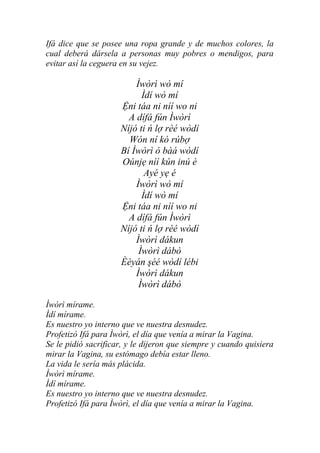 Ifá dice que se posee una ropa grande y de muchos colores, la
cual deberá dársela a personas muy pobres o mendigos, para
evitar así la ceguera en su vejez.

                         Ìwòrì wò mí
                           Ìdí wò mí
                     Ệni táa ni níí wo ni
                       A dífá fún Ìwòrì
                     Níjó ti ń lợ rèé wòdí
                       Wón ní kó rúbợ
                     Bí Ìwòrì ó bàá wòdí
                     Oúnjẹ níí kún inú è
                            Ayé yẹ é
                         Ìwòrì wò mí
                           Ìdí wò mí
                     Ệni táa ni níí wo ni
                       A dífá fún Ìwòrì
                     Níjó ti ń lợ rèé wòdí
                         Ìwòrì dákun
                          Ìwòrì dábò
                     Èèyán şéé wòdí lébi
                         Ìwòrì dákun
                          Ìwòrì dábò

Ìwòrì mírame.
Ìdí mírame.
Es nuestro yo interno que ve nuestra desnudez.
Profetizó Ifá para Ìwòrì, el día que venía a mirar la Vagina.
Se le pidió sacrificar, y le dijeron que siempre y cuando quisiera
mirar la Vagina, su estómago debía estar lleno.
La vida le sería más plácida.
Ìwòrì mírame.
Ìdí mírame.
Es nuestro yo interno que ve nuestra desnudez.
Profetizó Ifá para Ìwòrì, el día que venía a mirar la Vagina.
 