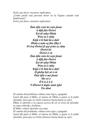 Ìwòrì, por favor, nosotros suplicamos.
¿Cómo puede una persona mirar en la Vagina cuando está
hambriento?
Ìwòrì, por favor, nosotros suplicamos

                Ònà òfin wón kò wợn jinnà
                     A dífá fún Òwiwí
                     Èyí tíí sợkợ Òhúù
                      Wón ní ó rúbợ
                  Kójú ó lè báà bá a dalé
                 Òhúù a máa sợ fún Ợkợ è
             Pé iwợ Òwiwí fi aşợ ợrùn rẹ rúbợ
                         Òwiwí kò
                        Òwiwí ò rú
                Ònà òfin wón kò wợn jinnà
                     A dífá fún Òwiwí
                     Èyí tíí sợkợ Òhúù
                      Wón ní ó rúbợ
                  Kójú ó lè báà bá a dalé
                    Ó gbébợ béè ní ò rú
                   Ònà òfin ò mò jinnà
                          Mo wí o
                        Òhúúúù
                N lÒwiwí ń kígbe nínú igbó
                          Tée dòní

El camino del problema, rehúsa estar lejos y apagado.
Lanzó Ifá para el Búho, el esposo de Òhúù, a quien se le pidió
ofrendar, para que su visión estuviese buena hasta su vejez.
Òhúù, le advirtió a su esposo acerca de oír el aviso de ofrendar
su ropa colorida y brillante.
El Búho, rehusó ofrendar esa ropa.
El camino del problema, rehúsa estar lejos y apagado.
Lanzó Ifá para el Búho, el esposo de Òhúù, a quien se le pidió
ofrendar, para que su visión estuviese buena hasta su vejez.
 