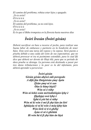 El camino del problema, rehúsa estar lejos y apagado.
¡Yo te avisé!
Òhúúúù
¡Yo te avisé!
El camino del problema, ya no está lejos.
Òhúúúù
¡Yo te avisé!
Es lo que el Búho trompetea en la floresta hasta nuestros días

            Ìwòrì Ìrosùn (Ìwòrì gósùn)
Deberá sacrificar en base a tocarse el pecho, para realizar una
buena labor de embarazo y paritorio en la bendición de tener
hijos. Esta será una tarea del esposo y la esposa. Será puesta a
prueba debido a una caída del éxito de sus expectativas, que no
deberá provocar ni ira ni pesimismo extendido, para lo cual Ifá
dice que deberá ser devoto de Òòşà ńlá, para que se período de
dura prueba se detenga. La persona está destinada a pasar por
tres duras tribulaciones y la peor es la del infortunio, pero
deberá aprender a perseverar.

                       Ìwòrì gósùn
            Gósùn gósùn abợwó odó porogodo
             A dífá fún Onígòósùn ợmợ Àpón
                    Ệkún ợmợ ní ń sun
                    Òún le bímợ báyìí?
                      Wón ní ó rúbợ
         Wón ní kókó osùn mérìndínlógún lẹbợ è
                    Ợpợlợpợ owó lẹbợ è
                   Ìgbà ti yóó bá sí rúbợ
          Wón ní kí wón ó mó fi ẹbợ kàn àn lórí
          Igbáàyàa rè ní kí wón ó móợ fẹbợ kàn
                  Wón lóríi rè ti ń gbébợ
                    Àyàa rè ni ò gbètùtù
              Bí wón bá ti fi ẹbợ kàn án láyà
 