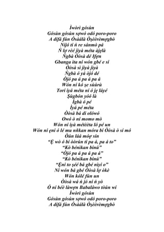 Ìwòrì gósùn
      Gósùn gósùn sợwó odó poro-poro
       A dífá fún Ósàálà Òşèèrèmợgbò
             Níjó tí ń re sánmò pá
            Ń lợ rèé jìyà méta àjẹlà
              Ńgbà Òòsà dé Ifợn
         Gbanga ìta ni wón gbé e sí
                Òòsà sì jìyà jìyà
                Ńgbà ó yá òjó dé
               Òjó pa á pa á pa á
              Wón ní kó şe sùúrù
           Torí iyá méta ní ó jẹ láyé
                 Şùgbón yóó là
                   Ìgbà ó pé
                  Ìyá pé méta
               Òòsà bá di olówó
              Owó ò ní momo mò
         Wón ní iyà métèèta ló pé un
Wón ní ẹni ó lé mu nňkan móra bí Òòsà ò sí mó
                Òún láá móợ sín
      “Ệ wò ó bí òòrún ti pa á, pa á to”
              “Kò bénìkan bínú”
             “Òjó pa á pa á pa á”
              “Kò bénìkan bínú”
          “Ệni to şéé bá gbé nìyí o”
         Ní wón bá gbé Òòsà lợ òkè
               Wón kólé fún un
             Òòsà wá ń jó ní ń yò
      Ó ní béè làwợn Babaláwo tòún wí
                  Ìwòrì gósùn
      Gósùn gósùn sợwó odó poro-poro
       A dífá fún Ósàálà Òşèèrèmợgbò
 