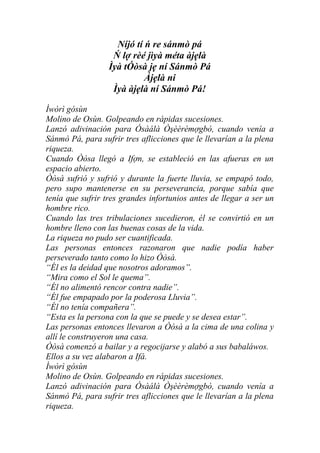 Níjó tí ń re sánmò pá
                   Ń lợ rèé jìyà méta àjẹlà
                  Ìyà tÓòsà jẹ ní Sánmò Pá
                            Àjẹlà ni
                   Ìyà àjẹlà ní Sánmò Pá!

Ìwòrì gósùn
Molino de Osùn. Golpeando en rápidas sucesiones.
Lanzó adivinación para Ósàálà Òşèèrèmợgbò, cuando venía a
Sánmò Pá, para sufrir tres aflicciones que le llevarían a la plena
riqueza.
Cuando Òòsa llegó a Ifợn, se estableció en las afueras en un
espacio abierto.
Òòsà sufrió y sufrió y durante la fuerte lluvia, se empapó todo,
pero supo mantenerse en su perseverancia, porque sabía que
tenía que sufrir tres grandes infortunios antes de llegar a ser un
hombre rico.
Cuando las tres tribulaciones sucedieron, él se convirtió en un
hombre lleno con las buenas cosas de la vida.
La riqueza no pudo ser cuantificada.
Las personas entonces razonaron que nadie podía haber
perseverado tanto como lo hizo Òòsà.
“Él es la deidad que nosotros adoramos”.
“Mira como el Sol le quema”.
“Él no alimentó rencor contra nadie”.
“Él fue empapado por la poderosa Lluvia”.
“Él no tenía compañera”.
“Esta es la persona con la que se puede y se desea estar”.
Las personas entonces llevaron a Òòsà a la cima de una colina y
allí le construyeron una casa.
Òòsà comenzó a bailar y a regocijarse y alabó a sus babaláwos.
Ellos a su vez alabaron a Ifá.
Ìwòrì gósùn
Molino de Osùn. Golpeando en rápidas sucesiones.
Lanzó adivinación para Ósàálà Òşèèrèmợgbò, cuando venía a
Sánmò Pá, para sufrir tres aflicciones que le llevarían a la plena
riqueza.
 