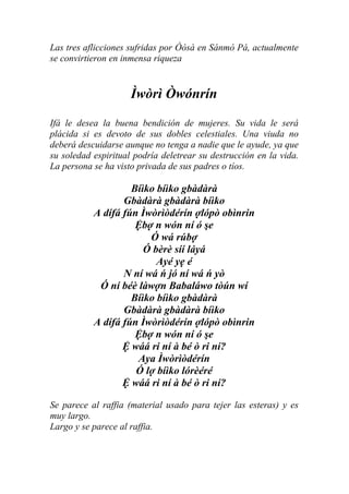 Las tres aflicciones sufridas por Òòsà en Sánmò Pá, actualmente
se convirtieron en inmensa riqueza


                     Ìwòrì Òwónrín
Ifá le desea la buena bendición de mujeres. Su vida le será
plácida si es devoto de sus dobles celestiales. Una viuda no
deberá descuidarse aunque no tenga a nadie que le ayude, ya que
su soledad espiritual podría deletrear su destrucción en la vida.
La persona se ha visto privada de sus padres o tíos.

                    Bíìko bíìko gbàdàrà
                  Gbàdàrà gbàdàrà bíìko
           A dífá fún Ìwòrìòdérín ợlópò obìnrin
                     Ệbợ n wón ní ó şe
                        Ó wá rúbợ
                       Ó bèrè síí láyá
                          Ayé yẹ é
                  N ní wá ń jó ní wá ń yò
            Ó ní béè làwợn Babaláwo tòún wí
                    Bíìko bíìko gbàdàrà
                  Gbàdàrà gbàdàrà bíìko
           A dífá fún Ìwòrìòdérín ợlópò obìnrin
                     Ệbợ n wón ní ó şe
                  Ệ wáá ri ní à bé ò ri ní?
                     Aya Ìwòrìòdérín
                     Ó lợ bíìko lórèéré
                  Ệ wáá ri ní à bé ò ri ní?

Se parece al raffia (material usado para tejer las esteras) y es
muy largo.
Largo y se parece al raffia.
 
