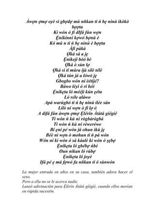 Àwợn ợmợ oyè sì gbợdợ mú nňkan ti ń bẹ nínú ikòkò
                          bợợta
               Kí wón ó fi dIfá fún wợn
                 Ệnikínní kợwó bợnú è
             Kó mú n ti ń bẹ nínú è bợợta
                        Àfi pàkà
                       Ợká sá a jẹ
                     Ệnikeji bóó bè
                      Ợká ò sùn lợ
               Ợká sì tí múra ijà sílè télè
                  Ợká tún já a lówó jẹ
                 Gbogbo wón ní èétijé?
                   Báwo lèyi ó ri béè
               Ệnikẹta ló mééjì kún ẹéta
                     Ló réle aláwo
           Apá warúgbó ti ń bẹ nínú ilée sán
                  Lílò ni wợn ò fi lợ ó
      A dífá fún àwợn ợmợ Ệlérín Àtàtà gíégíé
              Ti wón ń kú ní rògbàrògbà
               Ti wón ń kú ní rèwerèwe
             Bí ẹni pé wón já ohun ikú jẹ
           Béè ni wợn ò mohun ti ń pá wón
       Wón ní ki wón ó sá káalè ki wón ó şẹbợ
                 Ệnikẹta ló gbébợ ńbè
                  Oun nikan ló rúbợ
                    Ệnikẹta ló joyè
        Ifá pé ẹ má fợwó fa nňkan tí ó sùnwón

La mujer entrada en años en su casa, también adora hacer el
sexo.
Pero a ella no se le acerca nadie.
Lanzó adivinación para Ệlérín Àtàtà gíégíé, cuando ellos morían
en rápida sucesión.
 
