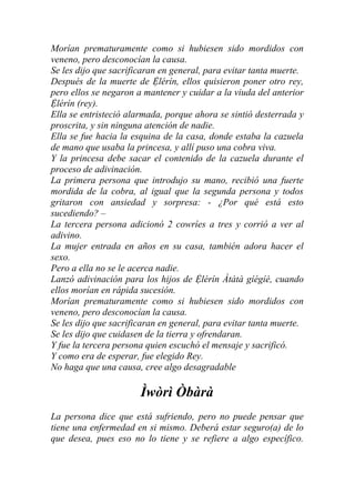 Morían prematuramente como si hubiesen sido mordidos con
veneno, pero desconocían la causa.
Se les dijo que sacrificaran en general, para evitar tanta muerte.
Después de la muerte de Ệlérín, ellos quisieron poner otro rey,
pero ellos se negaron a mantener y cuidar a la viuda del anterior
Ệlérín (rey).
Ella se entristeció alarmada, porque ahora se sintió desterrada y
proscrita, y sin ninguna atención de nadie.
Ella se fue hacia la esquina de la casa, donde estaba la cazuela
de mano que usaba la princesa, y allí puso una cobra viva.
Y la princesa debe sacar el contenido de la cazuela durante el
proceso de adivinación.
La primera persona que introdujo su mano, recibió una fuerte
mordida de la cobra, al igual que la segunda persona y todos
gritaron con ansiedad y sorpresa: - ¿Por qué está esto
sucediendo? –
La tercera persona adicionó 2 cowríes a tres y corrió a ver al
adivino.
La mujer entrada en años en su casa, también adora hacer el
sexo.
Pero a ella no se le acerca nadie.
Lanzó adivinación para los hijos de Ệlérín Àtàtà gíégíé, cuando
ellos morían en rápida sucesión.
Morían prematuramente como si hubiesen sido mordidos con
veneno, pero desconocían la causa.
Se les dijo que sacrificaran en general, para evitar tanta muerte.
Se les dijo que cuidasen de la tierra y ofrendaran.
Y fue la tercera persona quien escuchó el mensaje y sacrificó.
Y como era de esperar, fue elegido Rey.
No haga que una causa, cree algo desagradable

                       Ìwòrì Òbàrà
La persona dice que está sufriendo, pero no puede pensar que
tiene una enfermedad en si mismo. Deberá estar seguro(a) de lo
que desea, pues eso no lo tiene y se refiere a algo específico.
 