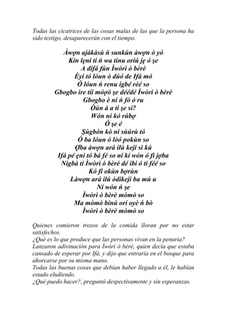 Todas las cicatrices de las cosas malas de las que la persona ha
sido testigo, desaparecerán con el tiempo.

           Àwợn ajàkàsù ń sunkún àwợn ò yó
             Kín lẹni ti ń wa tinu oriú jẹ ó şe
                 A dífá fún Ìwòrì ò bèrè
               Èyí tó lóun ò dúó de Ifá mó
                Ó lóun ń renu igbé rèé so
        Gbogbo ire tíí móợó şe déédé Ìwòrì ò bèrè
                  Gbogbo è ni ń fò ó ru
                      Òún à a ti şe si?
                      Wón ní kó rúbợ
                           Ó şe é
                  Şùgbón kò ní sùúrù tó
                Ó ba lóun ó lòó pokùn so
               Ợba àwợn ará ilú keji si kú
         Ifá pé ẹni tó bá fé so ní kí wón ó fi jợba
          Nigbà tí Ìwòrì ò bèrè dé ibi ó ti féé so
                     Kó fi okùn bợrùn
              Làwợn ará ilú òdikeji ba mú u
                        Ní wón ń şe
                  Ìwòrì ò bèrè mòmò so
               Ma mòmò bínú orí oyè ń bò
                  Ìwòrì ò bèrè mòmò so

Quienes comieron trozos de la comida lloran por no estar
satisfechos.
¿Qué es lo que produce que las personas vivan en la penuria?
Lanzaron adivinación para Ìwòrì ò bèrè, quien decía que estaba
cansado de esperar por Ifá, y dijo que entraría en el bosque para
ahorcarse por su misma mano.
Todas las buenas cosas que debían haber llegado a él, le habían
estado eludiendo.
¿Qué puedo hacer?, preguntó despectivamente y sin esperanzas.
 