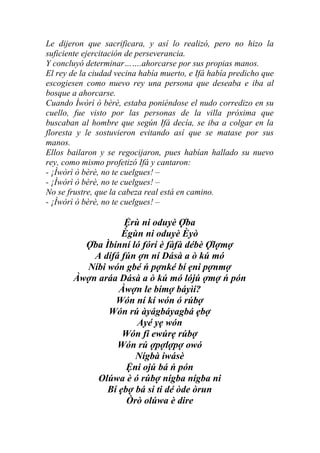 Le dijeron que sacrificara, y así lo realizó, pero no hizo la
suficiente ejercitación de perseverancia.
Y concluyó determinar…….ahorcarse por sus propias manos.
El rey de la ciudad vecina había muerto, e Ifá había predicho que
escogiesen como nuevo rey una persona que deseaba e iba al
bosque a ahorcarse.
Cuando Ìwòrì ò bèrè, estaba poniéndose el nudo corredizo en su
cuello, fue visto por las personas de la villa próxima que
buscaban al hombre que según Ifá decía, se iba a colgar en la
floresta y le sostuvieron evitando así que se matase por sus
manos.
Ellos bailaron y se regocijaron, pues habían hallado su nuevo
rey, como mismo profetizó Ifá y cantaron:
- ¡Ìwòrì ò bèrè, no te cuelgues! –
- ¡Ìwòrì ò bèrè, no te cuelgues! –
No se frustre, que la cabeza real está en camino.
- ¡Ìwòrì ò bèrè, no te cuelgues! –

                   Ệrù ni oduyè Ợba
                  Ègùn ni oduyè Èyò
         Ợba Ìbínní ló fórí è fàfà débè Ợlợmợ
           A dífá fún ợn ní Dásà a ò kú mó
         Níbi wón gbé ń pợnké bí ẹni pợnmợ
       Àwợn aráa Dásà a ò kú mó lójú ợmợ ń pón
                 Àwợn le bímợ báyìí?
                Wón ní kí wón ó rúbợ
              Wón rú àyágbáyagbá ẹbợ
                      Ayé yẹ wón
                  Wón fi ewúrẹ rúbợ
                 Wón rú ợpợlợpợ owó
                     Nígbà iwásè
                   Ệni ojú bá ń pón
            Olúwa è ó rúbợ nígba nígba ni
              Bí ẹbợ bá si ti dé òde òrun
                   Òrò olúwa è dire
 