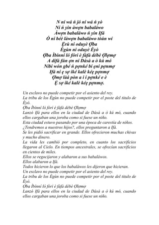 N ní wá ń jó ní wá ń yò
                Ní ń yin àwợn babaláwo
                Àwợn babaláwo ń yin Ifá
            Ó ní béè làwợn babaláwo tòún wí
                    Ệrù ni oduyè Ợba
                   Ègùn ni oduyè Èyò
           Ợba Ìbínní ló fórí è fàfà débè Ợlợmợ
            A dífá fún ợn ní Dásà a ò kú mó
           Níbi wón gbé ń pợnké bí ẹni pợnmợ
             Ifá ní ẹ sợ iké kalè kéẹ pợnmợ
               Ợmợ làá pòn a i í pợnké e è
                Ệ sợ iké kalè kéẹ pợnmợ.

Un esclavo no puede competir por el asiento del rey.
La tribu de los Ègùn no puede competir por el poste del titulo de
Èyò.
Ợba Ìbínní ló fórí è fàfà débè Ợlợmợ
Lanzó Ifá para ellos en la ciudad de Dásà a ò kú mó, cuando
ellos cargaban una joroba como si fuese un niño.
Esta ciudad estuvo pasando por una época de carestía de niños.
¿Tendremos a nuestros hijos?, ellos preguntaron a Ifá.
Se les pidió sacrificar en grande. Ellos ofrecieron muchas chivas
y mucho dinero.
La vida les cambió por completo, en cuanto los sacrificios
llegaron al Cielo. En tiempos ancestrales, se ofrecían sacrificios
en cientos de miles.
Ellos se regocijaron y alabaron a sus babaláwos.
Ellos alabaron a Ifá.
Todos hicieron lo que los babaláwos les dijeron que hicieran.
Un esclavo no puede competir por el asiento del rey.
La tribu de los Ègùn no puede competir por el poste del titulo de
Èyò.
Ợba Ìbínní ló fórí è fàfà débè Ợlợmợ
Lanzó Ifá para ellos en la ciudad de Dásà a ò kú mó, cuando
ellos cargaban una joroba como si fuese un niño.
 