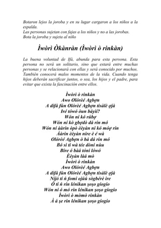 Botaron lejos la joroba y en su lugar cargaron a los niños a la
espalda.
Las personas sujetan con fajas a los niños y no a las jorobas.
Bota la joroba y sujeta al niño

        Ìwòrì Òkànràn (Ìwòrì ò rinkàn)
La buena voluntad de Ifá, abunda para esta persona. Esta
persona no será un solitario, sino que estará entre muchas
personas y se relacionará con ellas y será conocido por muchos.
También conocerá malos momentos de la vida. Cuando tenga
hijos deberán sacrificar juntos, o sea, los hijos y el padre, para
evitar que exista la fascinación entre ellos.

                      Ìwòrì ò rinkàn
                   Awo Olórèé Agbợn
           A dífá fún Olórèé Agbợn tisàlè ợjà
                   Iré tówó òun báyìí?
                     Wón ní kó rúbợ
              Wón ní kò gbợdò dá rin mó
          Wón ní ààrin òpò èèyàn ni kó móợ rin
                Ààrin èèyàn nire è é wà
             Olórèé Agbợn ò bá dá rin mó
                Bó si ti wà tée dòní nùu
                   Bíre ó bàá tóni lówó
                      Èèyàn làá mò
                      Ìwòrì ò rinkàn
                   Awo Olórèé Agbợn
           A dífá fún Olórèé Agbợn tisàlè ợjà
             Níjó tí ń fomi ojúú sògbérè ire
             Ó tí ń rin lénikan şoşo gíogío
          Wón ni ó mó rin lénikan şoşo gíogío
                  Ìwòrì ò mòmò rinkàn
             À á şe rin lénikan şoşo gíogío
 