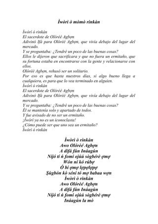 Ìwòrì ò mòmò rinkàn

Ìwòrì ò rinkàn
El sacerdote de Olórèé Agbợn
Adivinó Ifá para Olórèé Agbợn, que vivía debajo del lugar del
mercado.
Y se preguntaba: ¿Tendré un poco de las buenas cosas?
Ellos le dijeron que sacrificara y que no fuera un ermitaño, que
su fortuna estaba en encontrarse con la gente y relacionarse con
ellos.
Olórèé Agbợn, rehusó ser un solitario.
Por eso es que hasta nuestros días, si algo bueno llega a
cualquiera, es para que lo vea terminado en alguien.
Ìwòrì ò rinkàn
El sacerdote de Olórèé Agbợn
Adivinó Ifá para Olórèé Agbợn, que vivía debajo del lugar del
mercado.
Y se preguntaba: ¿Tendré un poco de las buenas cosas?
Él se mantenía solo y apartado de todos.
Y fue avisado de no ser un ermitaño.
¡Ìwòrì ya no es un iconoclasta!
¿Cómo puede ser que uno sea un ermitaño?
Ìwòrì ò rinkàn

                       Ìwòrì ò rinkàn
                    Awo Olórèé Agbợn
                    A dífá fún Ináagún
             Níjó tí ń fomi ojúú sògbérè ợmợ
                      Wón ní kó rúbợ
                    Ó bí ợmợ lợpợlợpợ
             Şùgbón kò séni tó mợ babaa wợn
                       Ìwòrì ò rinkàn
                    Awo Olórèé Agbợn
                    A dífá fún Ináagún
             Níjó tí ń fomi ojúú sògbérè ợmợ
                       Ináagún la mò
 