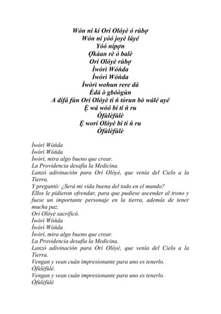 Wón ní ki Orí Olóyè ó rúbợ
                  Wón ní yóó joyè láyé
                       Yóó nípợn
                    Ợkàan rè ó balè
                    Orí Olóyè rúbợ
                      Ìwòrì Wóńda
                      Ìwòrì Wóńda
                  Ìwòrì wohun rere dá
                    Èdá ò gbóògùn
       A dífá fún Orí Olóyè ti ń tòrun bò wálé ayé
                   Ệ wá wòó bí tí ń ru
                        Òfùlèfùlè
                 Ệ worí Olóyè bí tí ń ru
                        Òfùlèfùlè

Ìwòrì Wóńda
Ìwòrì Wóńda
Ìwòrì, mira algo bueno que crear.
La Providencia desafía la Medicina.
Lanzó adivinación para Orí Olóyè, que venía del Cielo a la
Tierra.
Y preguntó: ¿Será mi vida buena del todo en el mundo?
Ellos le pidieron ofrendar, para que pudiese ascender al trono y
fuese un importante personaje en la tierra, además de tener
mucha paz.
Orí Olóyè sacrificó.
Ìwòrì Wóńda
Ìwòrì Wóńda
Ìwòrì, mira algo bueno que crear.
La Providencia desafía la Medicina.
Lanzó adivinación para Orí Olóyè, que venía del Cielo a la
Tierra.
Vengan y vean cuán impresionante para uno es tenerlo.
Òfùlèfùlè.
Vengan y vean cuán impresionante para uno es tenerlo.
Òfùlèfùlè
 