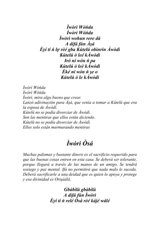 Ìwòrì Wóńda
                        Ìwòrì Wóńda
                    Ìwòrì wohun rere dá
                       A dífá fún Àşá
         Èyí tí ń lợ rèé gba Kútelú obìnrin Àwòdì
                    Kútelú ò leé kÀwòdì
                       Iró ní wón ń pa
                    Kútelú ò leè kÀwòdì
                      Èké ní wón ń şe o
                     Kútelú ò le kÀwòdì

Ìwòrì Wóńda
Ìwòrì Wóńda
Ìwòrì, mira algo bueno que crear.
Lanzó adivinación para Àşá, que venía a tomar a Kútelú que era
la esposa de Àwòdì.
Kútelú no se podía divorciar de Àwòdì.
Son las mentiras que ellos están diciendo.
Kútelú no se podía divorciar de Àwòdì.
Ellos solo están murmurando mentiras


                         Ìwòrì Òsá
Muchas palomas y bastante dinero es el sacrificio requerido para
que las buenas cosas entren en esta casa. Se deberá ser tolerante,
porque llegará a través de las manos de un amigo. Se tendrá
sosiego y paz mental. Ifá no permitirá que nada malo le suceda.
Deberá sacrificarle a una deidad que es quien lo apoya y protege
y esa divinidad es Orişàálá.

                       Gbàbilà gbàbilà
                       A dífá fún Ìwòrì
               Èyí ti ń relé Òsá rèé kájé wálé
 