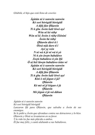 Gbàbilà, el hijo que está lleno de cowríes

               Àgùtàn ni ò sunwòn sunwòn
                 Kó sorí bòrògídí bòrògídí
                    A dífá fún Ợláawin
               Ti ń gba Àwón kalè lówó ayé
                      Wón ní kó rúbợ
              Wón ní kí Àwón ó rúbợ Elénìní
                       Àwón bá rúbợ
                     Ợláawin dúró ti í
                     Òòsà náà duro tí í
                        Ayé yẹ wón
                  N ní wá ń jó ní wá ń yò
                 Ní ń yin àwợn babaláwo
                 Àwợn babaláwo ń yin Ifá
             Ó ní béè làwợn babaláwo tòún wí
               Àgùtàn ni ò sunwòn sunwòn
                 Kó sorí bòrògídí bòrògídí
                    A dífá fún Ợláawin
               Ti ń gba Àwón kalè lówó ayé
                   Kíni ò níí jógun ó jà?
                          Ợláawin
                  Kò mò ní jé kógun ó jà
                          Ợláawin
                 Mó jógun ó jà wá dákun
                          Ợláawin

Àgùtàn ni ò sunwòn sunwòn
Kó sorí bòrògídí bòrògídí
Lanzaron Ifá para Ợláawin, que salvaba a Àwón de sus
enemigos.
Se le pidió a Àwón que ofrendase contra sus detractores y lo hizo.
Ợláawin y Òòsà se levantaron en su favor.
Y la vida les fue más plácida a ambos.
Él fue muy feliz, y cantó alabando a sus babaláwos.
 