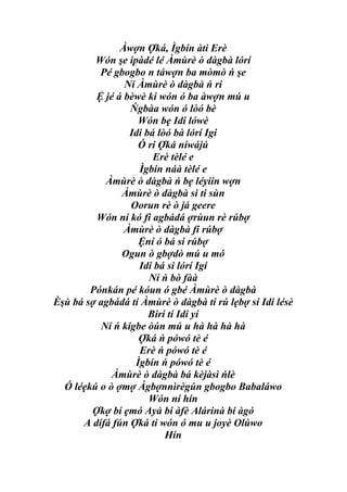 Àwợn Ợká, Ìgbín àti Erè
         Wón şe ipàdé lé Àmùrè ò dàgbà lórí
          Pé gbogbo n táwợn ba mòmò ń şe
                Ní Àmùrè ò dàgbà ń ri
         Ệ jé á bèwè ki wón ó ba àwợn mú u
                 Ńgbàa wón ó lòó bè
                   Wón bẹ Idi lówè
                 Idi bá lòó bà lórí Igi
                   Ó ri Ợká níwájú
                       Erè tèlé e
                   Ìgbín náà tèlé e
           Àmùrè ò dàgbà ń bẹ léyiin wợn
               Àmùrè ò dàgbà si ti sùn
                 Oorun rè ò já geere
         Wón ní kó fi agbádá ợrùun rè rúbợ
                Àmùrè ò dàgbà fi rúbợ
                   Ệní ó bá si rúbợ
               Ogun ò gbợdò mú u mó
                   Idi bá si lórí Igí
                      Ní ń bò fàà
        Pónkán pé kóun ó gbé Àmùrè ò dàgbà
Èşù bá sợ agbádá tí Àmùrè ò dàgbà tí rú lẹbợ sí Idi lésè
                      Birí tí Idi yí
          Ní ń kígbe òún mú u hà hà hà hà
                   Ợká ń pówó tè é
                   Erè ń pówó tè é
                  Ìgbín ń pówó tè é
             Àmùrè ò dàgbà bá kèjàsì ńlè
  Ó léẹkú o ò ợmợ Àgbợnnìrègún gbogbo Babaláwo
                      Wón ní hín
        Ợkợ bí ẹmó Ayà bí àfè Alárinà bí àgó
      A dífá fún Ợká ti wón ó mu u joyè Olúwo
                          Hín
 