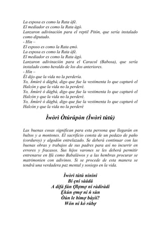 La esposa es como la Rata àfè.
El mediador es como la Rata àgó.
Lanzaron adivinación para el reptil Pitón, que sería instalado
como diputado.
- Hín –
El esposo es como la Rata ẹmó.
La esposa es como la Rata àfè.
El mediador es como la Rata àgó.
Lanzaron adivinación para el Caracol (Babosa), que sería
instalado como heraldo de los dos anteriores.
- Hín –
Él dijo que la vida no la perdería.
Yo, Àmùrè ò dàgbà, digo que fue la vestimenta lo que capturó el
Halcón y que la vida no la perderé.
Yo, Àmùrè ò dàgbà, digo que fue la vestimenta lo que capturó el
Halcón y que la vida no la perderé.
Yo, Àmùrè ò dàgbà, digo que fue la vestimenta lo que capturó el
Halcón y que la vida no la perderé

            Ìwòrì Òtúrúpòn (Ìwòrì tútú)

Las buenas cosas significan para esta persona que llegarán en
bultos y a montones. El sacrificio consta de un pedazo de paño
(corduroy) y algodón entrelazado. Se deberá continuar con las
buenas obras y trabajos de sus padres para así no incurrir en
errores y fracasos. Sus hijos varones se les deberá permitir
entrenarse en Ifá como Babaláwos y a las hembras procurar se
matrimonien con adivinos. Si se procede de esta manera se
tendrá una verdadera paz mental y sosiego en la vida.

                     Ìwòrì tútú ninini
                        Bí ẹni sàádá
               A dífá fún Ợlợmợ ní ràdiràdi
                    Ệkún ợmợ ní ń sùn
                    Òún le bímợ báyìí?
                      Wón ní kó rúbợ
 