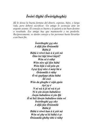 Ìwòrì Ogbè (Ìwòrìgbogbè)
Ifá le desea la buena fortuna del dinero, esposas, hijos, y larga
vida, pero deberá sacrificar. Un amigo le aconseja ante un
urgente asunto. El consejo es bueno y le guiará a un buen destino
o resultado. Ese amigo hay que mantenerlo y no perderlo.
Recíprocamente, se darán consejo a las personas hasta llevarlas
a un buen fin.

                    Ìwòrìbogbè ẹyẹ oko
                   A dífá fún Òrúnmìlà
                          Bàbá ji
               Bàbá ò rówó kan à á yóó ná
                 Òún leè lájé lówó báyìí?
                       Wón ní ó rúbợ
                  Wón nire ajé fún bàbá
                   Wón lójú ò níí pón ợn
                Lẹsợ lẹsợ nire ó móợ bá a
                     Òrúnmìlà ó rúbợ
                 Ó rú ợpợlợpợ ợkàa bàbá
                          Àti owó
               Wón da gbogbo è sójú ợpón
                         Ayé yẹ é
                  N ní wá ń jó ní wá ń yò
                 Ní ń yin àwợn babaláwo
                 Àwợn babaláwo ń yin Ifá
             Ó ní béè làwợn babaláwo tòún wí
                    Ìwòrìbogbè ẹyẹ oko
                   A dífá fún Òrúnmìlà
                          Bàbá ji
               Bàbá ò rówó kan à á yóó ná
                Wón ní ẹbợ ní ki bàbá ó şe
               Òrúnmìlà gbébợ ńbè ó rúbợ
 