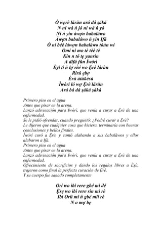 Ó wẹrè lárùn ará dá şáká
                  N ní wá ń jó ní wá ń yò
                 Ní ń yin àwợn babaláwo
                 Àwợn babaláwo ń yin Ifá
             Ó ní béè làwợn babaláwo tòún wí
                    Omi ni mo tè tèè tè
                     Kin n tó tẹ yanrìn
                     A dífá fún Ìwòrì
               Èyí ti ń lợ rèé wo Ệrè lárùn
                          Rírú ẹbợ
                        Èrù àtùkèsù
                   Ìwòrì ló wợ Ệrè lárùn
                    Ará bá dá şáká şáká

Primero piso en el agua
Antes que pisar en la arena.
Lanzó adivinación para Ìwòrì, que venía a curar a Ệrè de una
enfermedad.
Se le pidió ofrendar, cuando preguntó: ¿Podré curar a Ệrè?
Le dijeron que cualquier cosa que hiciera, terminaría con buenas
conclusiones y bellos finales.
Ìwòrì curó a Ệrè, y cantó alabando a sus babaláwos y ellos
alabaron a Ifá.
Primero piso en el agua
Antes que pisar en la arena.
Lanzó adivinación para Ìwòrì, que venía a curar a Ệrè de una
enfermedad.
Ofrecimiento de sacrificios y dando los regalos libres a Èşù,
trajeron como final la perfecta curación de Ệrè.
Y su cuerpo fue sanado completamente

                  Orí wo ibi rere gbé mi dé
                  Ệsẹ wo ibi rere sìn mi rè
                  Ibi Oríì mi ń gbé mií rè
                         N o mợ bẹ
 