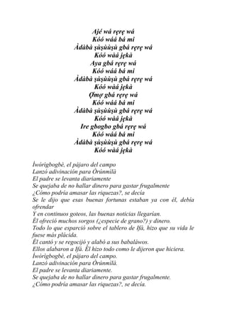 Ajé wá rẹrẹ wá
                     Kóó wáá bá mi
                Àdàbà şùşùùşù gbá rẹrẹ wá
                      Kóó wàá jẹkà
                     Aya gbá rẹrẹ wá
                     Kóó wáá bá mi
                Àdàbà şùşùùşù gbá rẹrẹ wá
                      Kóó wàá jẹkà
                    Ợmợ gbá rẹrẹ wá
                     Kóó wáá bá mi
                Àdàbà şùşùùşù gbá rẹrẹ wá
                      Kóó wàá jẹkà
                 Ire gbogbo gbá rẹrẹ wá
                     Kóó wáá bá mi
                Àdàbà şùşùùşù gbá rẹrẹ wá
                      Kóó wàá jẹkà

Ìwòrìgbogbè, el pájaro del campo
Lanzó adivinación para Òrúnmìlà
El padre se levanta diariamente
Se quejaba de no hallar dinero para gastar frugalmente
¿Cómo podría amasar las riquezas?, se decía
Se le dijo que esas buenas fortunas estaban ya con él, debía
ofrendar
Y en continuos goteos, las buenas noticias llegarían.
Él ofreció muchos sorgos (¿especie de grano?) y dinero.
Todo lo que esparció sobre el tablero de Ifá, hizo que su vida le
fuese más plácida.
Él cantó y se regocijó y alabó a sus babaláwos.
Ellos alabaron a Ifá. Él hizo todo como le dijeron que hiciera.
Ìwòrìgbogbè, el pájaro del campo.
Lanzó adivinación para Òrúnmìlà.
El padre se levanta diariamente.
Se quejaba de no hallar dinero para gastar frugalmente.
¿Cómo podría amasar las riquezas?, se decía.
 