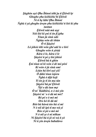 Şùgbón oyè Ợba Ìbínní tóbi ju ti Ệléwìí lợ
         Gbogbo ợba kéékèèké bí Ệléwìí
             Ní ń bẹ lábé Ợba Ìbínní
Ńgbà ó yá gbogbo àwợn ợba kéékèèké ń lòó kí ợba
                      tuntun
                Ệléwìí náà mú aşợ
            Yóó lòó kí ẹni tí ón fi jợba
                Tóun jù sínú odò
               Ńgbàa wón dé òhún
                    Ó rí Şàşóré
        Ló jókòó ńbi wón gbé adé le e lórí
               Gbogbo wón ń yíràá
               Kára ó le, kára ó le
             Şàşóré ń pé ẹ lòó jókòó
                 Ệléwìí bá ń gbòn
         Ệni tóun ní kí wón ó dé mó pósí
              Kí wón ó jù sínú omi
               Lòún bá lórí oyè yìí!
                Ó dáké tòun tojora
                 Ńgbà ó díjó kejì
               Tí ón jẹ ti ón mu tán
               Şàşóré bá pé Ệléwìí
                 Ňjé o dá òun mợ
            Ó ní `Káábièsí, n ò mò yín
            Şàşóré ní `o ò dá mi mò?
                 Bó pé o ò mò mi
                 Oro kó ló dá mi
            Bóò bá hùwà tóo hù sí mi
            N ò níí dé ipò ti mo wà yí
                Bóo si pó o mò mí
              N ò níí şe ó ní nňkan
          Ni Şàşóré bá ń jó ní wá ń yò
             Ní ń yin àwợn babaláwo
 