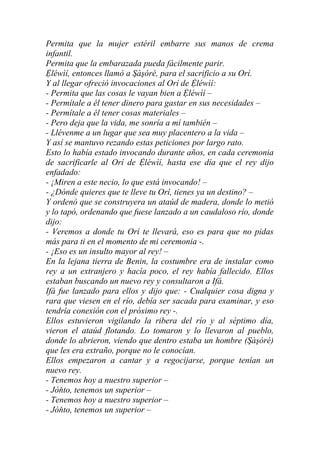 Permita que la mujer estéril embarre sus manos de crema
infantil.
Permita que la embarazada pueda fácilmente parir.
Ệléwìí, entonces llamó a Şàşóré, para el sacrificio a su Orí.
Y al llegar ofreció invocaciones al Orí de Ệléwìí:
- Permita que las cosas le vayan bien a Ệléwìí –
- Permítale a él tener dinero para gastar en sus necesidades –
- Permítale a él tener cosas materiales –
- Pero deja que la vida, me sonría a mí también –
- Llévenme a un lugar que sea muy placentero a la vida –
Y así se mantuvo rezando estas peticiones por largo rato.
Esto lo había estado invocando durante años, en cada ceremonia
de sacrificarle al Orí de Ệléwìí, hasta ese día que el rey dijo
enfadado:
- ¡Miren a este necio, lo que está invocando! –
- ¿Dónde quieres que te lleve tu Orí, tienes ya un destino? –
Y ordenó que se construyera un ataúd de madera, donde lo metió
y lo tapó, ordenando que fuese lanzado a un caudaloso río, donde
dijo:
- Veremos a donde tu Orí te llevará, eso es para que no pidas
más para ti en el momento de mi ceremonia -.
- ¡Eso es un insulto mayor al rey! –
En la lejana tierra de Benin, la costumbre era de instalar como
rey a un extranjero y hacía poco, el rey había fallecido. Ellos
estaban buscando un nuevo rey y consultaron a Ifá.
Ifá fue lanzado para ellos y dijo que: - Cualquier cosa digna y
rara que viesen en el río, debía ser sacada para examinar, y eso
tendría conexión con el próximo rey -.
Ellos estuvieron vigilando la ribera del río y al séptimo día,
vieron el ataúd flotando. Lo tomaron y lo llevaron al pueblo,
donde lo abrieron, viendo que dentro estaba un hombre (Şàşóré)
que les era extraño, porque no le conocían.
Ellos empezaron a cantar y a regocijarse, porque tenían un
nuevo rey.
- Tenemos hoy a nuestro superior –
- Jòňto, tenemos un superior –
- Tenemos hoy a nuestro superior –
- Jòňto, tenemos un superior –
 