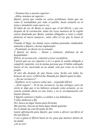 - Tenemos hoy a nuestro superior –
- Jòňto, tenemos un superior –
Şàşóré, pensó que estaba en serios problemas, hasta que vio
como le trasladaban por todo el pueblo, hasta sentarlo en el
trono e instalarlo como nuevo rey.
El título de rey de Benin es mayor que el del Ệléwìí, y por eso
después de la coronación, todos los reyes menores de la región
entera dominada por Benin, estaban obligados a venir a rendir
pleitesía al nuevo monarca., entre ellos el rey que lo lanzó al
agua.
Cuando él llegó, los demás reyes estaban postrados rindiéndole
sumisión a Şàşóré y decían implorando:
- Permítanle ser fuerte en su reinado –
Y Şàşóré les decía: - Alzaos y siéntense, disfruten de mí
hospitalidad –
Ệléwìí, al reconocerle, comenzó a tener escalofríos.
Y pensó que ese rey superior a él y a quien le estaba obligado a
cumplirle sumisión, era la misma persona que él había ordenado
lanzar al río, encerrado en un ataúd, solo por rezar en su bien
propio.
Al otro día después de una buena cena, hecha con todos los
honores de reyes, el Ệléwìí fue llamado por Şàşóré quien le dijo:
- ¿No me reconoces? –
- Káábièsí, no le conozco señor mío – respondió Ệléwìí.
- ¿Está seguro? – Si no me reconoces, no hay estragos, pero de
cierto te digo que si no hubieses actuado como actuaste, yo no
estaría sentado ahora en este trono, y no te recompensaría con
buenos dineros.
Y Şàşóré comenzó a bailar y a alabar a sus babaláwos.
Y ellos alabaron a Ifá.
Orí, busca un lugar bueno para llevarme.
Mis piernas, buscan un buen lugar donde guiarme.
No sé donde me está llevando mi Orí.
Lanzó adivinación para Şàşóré, que venía a ofrecer sacrificio al
Orí del Ệléwìí.
A ese a quien el Ệléwìí lanzó al río, para que muriese dentro de
un ataúd.
¿No lo ven?
 