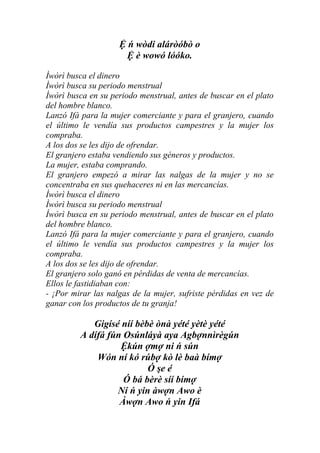 Ệ ń wòdi aláròóbò o
                      Ệ è wowó lóóko.

Ìwòrì busca el dinero
Ìwòrì busca su periodo menstrual
Ìwòrì busca en su periodo menstrual, antes de buscar en el plato
del hombre blanco.
Lanzó Ifá para la mujer comerciante y para el granjero, cuando
el último le vendía sus productos campestres y la mujer los
compraba.
A los dos se les dijo de ofrendar.
El granjero estaba vendiendo sus géneros y productos.
La mujer, estaba comprando.
El granjero empezó a mirar las nalgas de la mujer y no se
concentraba en sus quehaceres ni en las mercancías.
Ìwòrì busca el dinero
Ìwòrì busca su periodo menstrual
Ìwòrì busca en su periodo menstrual, antes de buscar en el plato
del hombre blanco.
Lanzó Ifá para la mujer comerciante y para el granjero, cuando
el último le vendía sus productos campestres y la mujer los
compraba.
A los dos se les dijo de ofrendar.
El granjero solo ganó en pérdidas de venta de mercancías.
Ellos le fastidiaban con:
- ¡Por mirar las nalgas de la mujer, sufriste pérdidas en vez de
ganar con los productos de tu granja!

            Gigísé níí bèbè ònà yété yètè yété
         A dífá fún Osúnláyà aya Agbợnnìrègún
                   Ệkún ợmợ ni ń sún
             Wón ní kó rúbợ kò lè baà bímợ
                          Ó şe é
                    Ó bá bèrè síí bímợ
                  Ní ń yin àwợn Awo è
                   Àwợn Awo ń yin Ifá
 
