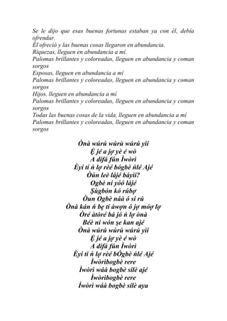 Se le dijo que esas buenas fortunas estaban ya con él, debía
ofrendar.
Él ofreció y las buenas cosas llegaron en abundancia.
Riquezas, lleguen en abundancia a mí.
Palomas brillantes y coloreadas, lleguen en abundancia y coman
sorgos
Esposas, lleguen en abundancia a mí
Palomas brillantes y coloreadas, lleguen en abundancia y coman
sorgos
Hijos, lleguen en abundancia a mí
Palomas brillantes y coloreadas, lleguen en abundancia y coman
sorgos
Todas las buenas cosas de la vida, lleguen en abundancia a mí
Palomas brillantes y coloreadas, lleguen en abundancia y coman
sorgos

               Ònà wúrú wùrù wúrú yìí
                     Ệ jé a jợ yè é wò
                     A dífá fún Ìwòrì
              Èyí tí ń lợ rèé bógbè ńlé Ajé
                   Òún leè lájé báyìí?
                     Ogbè ní yóó lájé
                     Şùgbón kó rúbợ
                 Òun Ogbè náà ó si rú
            Ònà kán ń bẹ tí àwợn ó jợ móợ lợ
                Òré àtòré bá jó ń lợ ònà
                 Béè ní wón şe kan ajé
               Ònà wúrú wùrù wúrú yìí
                     Ệ jé a jợ yè é wò
                     A dífá fún Ìwòrì
              Èyí tí ń lợ rèé bÓgbè ńlé Ajé
                     Ìwòrìbogbè rere
                Ìwòrì wáà bogbè sílè ajé
                     Ìwòrìbogbè rere
               Ìwòrì wáà bogbè sílè aya
 