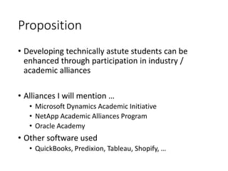 Proposition
• Developing technically astute students can be
enhanced through participation in industry /
academic alliances
• Alliances I will mention …
• Microsoft Dynamics Academic Initiative
• NetApp Academic Alliances Program
• Oracle Academy
• Other software used
• QuickBooks, Predixion, Tableau, Shopify, …
 