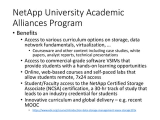 NetApp University Academic
Alliances Program
• Benefits
• Access to various curriculum options on storage, data
network fundamentals, virtualization, …
• Courseware and other content including case studies, white
papers, analyst reports, technical presentations
• Access to commercial-grade software VSIMs that
provide students with a hands-on learning opportunities
• Online, web-based courses and self-paced labs that
allow students remote, 7x24 access
• Student/Faculty access to the NetApp Certified Storage
Associate (NCSA) certification, a 30-hr track of study that
leads to an industry credential for students
• Innovative curriculum and global delivery – e.g. recent
MOOC
• https://www.edx.org/course/introduction-data-storage-management-ieeex-storage101x
 