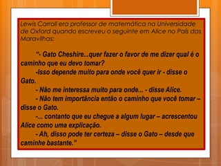 Lewis Carroll era professor de matemática na Universidade
de Oxford quando escreveu o seguinte em Alice no País das
Maravilhas:

     “- Gato Cheshire...quer fazer o favor de me dizer qual é o
caminho que eu devo tomar?
     -Isso depende muito para onde você quer ir - disse o
Gato.
     - Não me interessa muito para onde... - disse Alice.
     - Não tem importância então o caminho que você tomar –
disse o Gato.
     -... contanto que eu chegue a algum lugar – acrescentou
Alice como uma explicação.
     - Ah, disso pode ter certeza – disse o Gato – desde que
caminhe bastante.”
 