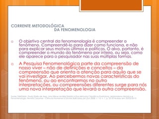 CORRENTE METODOLÓGICA
                 DA FENOMENOLOGIA

o       O objetivo central da fenomenologia é compreender o
        fenômeno. Compreendê-lo para dizer como funciona, e não
        para explicar seus motivos últimos e políticos. O alvo, portanto, é
        compreender o mundo do fenômeno por inteiro, ou seja, como
        ele aparece para o pesquisador nas suas múltiplas formas.
o       A Pesquisa Fenomenológica parte da compreensão de
        nosso viver – não de definições e conceitos – da
        compreensão que orienta a atenção para aquilo que se
        vai investigar. Ao percebermos novas características do
        fenômeno, ou ao encontrarmos no outro
        interpretações, ou compreensões diferentes surge para nós
        uma nova interpretação que levará a outra compreensão.
Fonte: SANTANA, Paulo Emilio de Assis. Uma Breve Análise Didática Dos Métodos Científicos Positivismo, Materialismo Histórico e
Fenomenologia. Revista Cesumar - Ciências Humanas e Sociais Aplicadas jan./jun.2008, v. 13, n. 1, p. 25-35 Acesso em 20/03/2013.
 