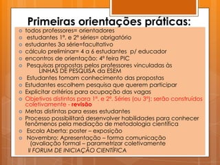 Primeiras orientações práticas:
   todos professores= orientadores
    estudantes 1ª. e 2ª séries= obrigatório
   estudantes 3a série=facultativo
   cálculo preliminar= 4 a 6 estudantes p/ educador
   encontros de orientação: 4ª feira PIC
    Pesquisas propostas pelos professores vinculadas às
          LINHAS DE PESQUISA da ESEM
    Estudantes tomam conhecimento das propostas
   Estudantes escolhem pesquisa que querem participar
   Explicitar critérios para ocupação das vagas
   Objetivos distintos para 1ª. e 2ª. Séries (ou 3ª): serão construídos
    coletivamente - revisão
   Metas distintas para esses estudantes
   Processo possibilitará desenvolver habilidades para conhecer
    fenômenos pela mediação de metodologia científica
    Escola Aberta: poster – exposição
    Novembro: Apresentação – forma comunicação
      (avaliação formal – parametrizar coletivamente
     II FORUM DE INICIAÇÃO CIENTÍFICA
 