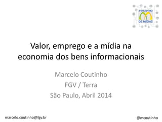 Valor, emprego e a mídia na
economia dos bens informacionais
Marcelo Coutinho
FGV / Terra
São Paulo, Abril 2014
marcelo.coutinho@fgv.br @mcoutinho
 