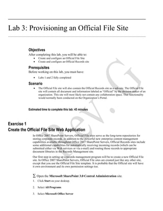 Lab 3: Provisioning an Official File Site

            Objectives
            After completing this lab, you will be able to:
                •   Create and configure an Official File Site
                •   Create and configure an Official Records site

            Prerequisites
            Before working on this lab, you must have:
                •   Labs 1 and 2 fully completed

            Scenario
                •   The Official File site will also contain the Official Records site as a sub-site. The Official File
                    site will contain all document and information labeled as “Official” by the decision maker of an
                    organization. This site will most likely not contain any collaboration space. That functionality
                    would normally been conducted on the Organization’s Portal.



            Estimated time to complete this lab: 45 minutes



Exercise 1
Create the Official File Site Web Application
               In Office 2007 SharePoint Servers, Official File sites serve as the long-term repositories for
               storing corporate records. In addition to the powerful new enterprise content management
               capabilities available throughout Office 2007 SharePoint Servers, Official Records sites include
               some additional capabilities for automatically receiving incoming records (which can be
               submitted either via Web services or via e-mail) and routing those records to appropriate
               document libraries in the Records Management site.
               Our first step in setting up a records management program will be to create a new Official File
               site. In Office 2007 SharePoint Servers, Official File sites are created just like any other site,
               except that you use the Official File Site template. It is probable that the Official site will have
               it own environment and its own permission settings too.


               ∑ Open the Microsoft SharePoint 3.0 Central Administration site.
               1. Click Start on your desktop.

               2. Select All Programs

               3. Select Microsoft Office Server
 