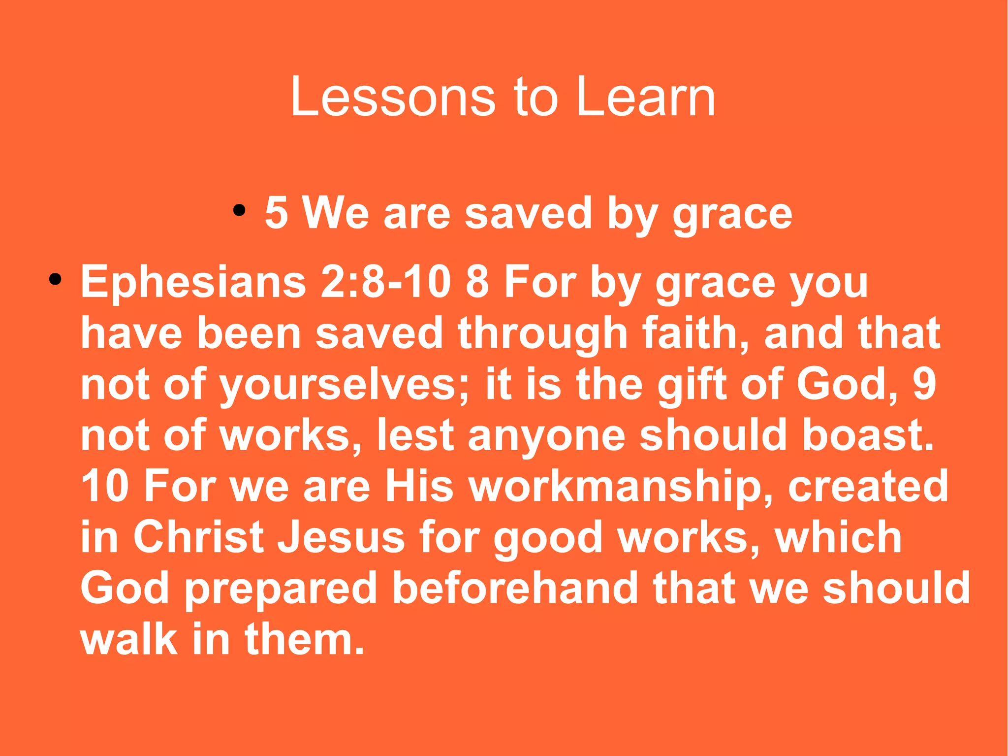 Lessons to Learn
●
●

5 We are saved by grace

Ephesians 2:8-10 8 For by grace you
have been saved through faith, and that
not of yourselves; it is the gift of God, 9
not of works, lest anyone should boast.
10 For we are His workmanship, created
in Christ Jesus for good works, which
God prepared beforehand that we should
walk in them.

 