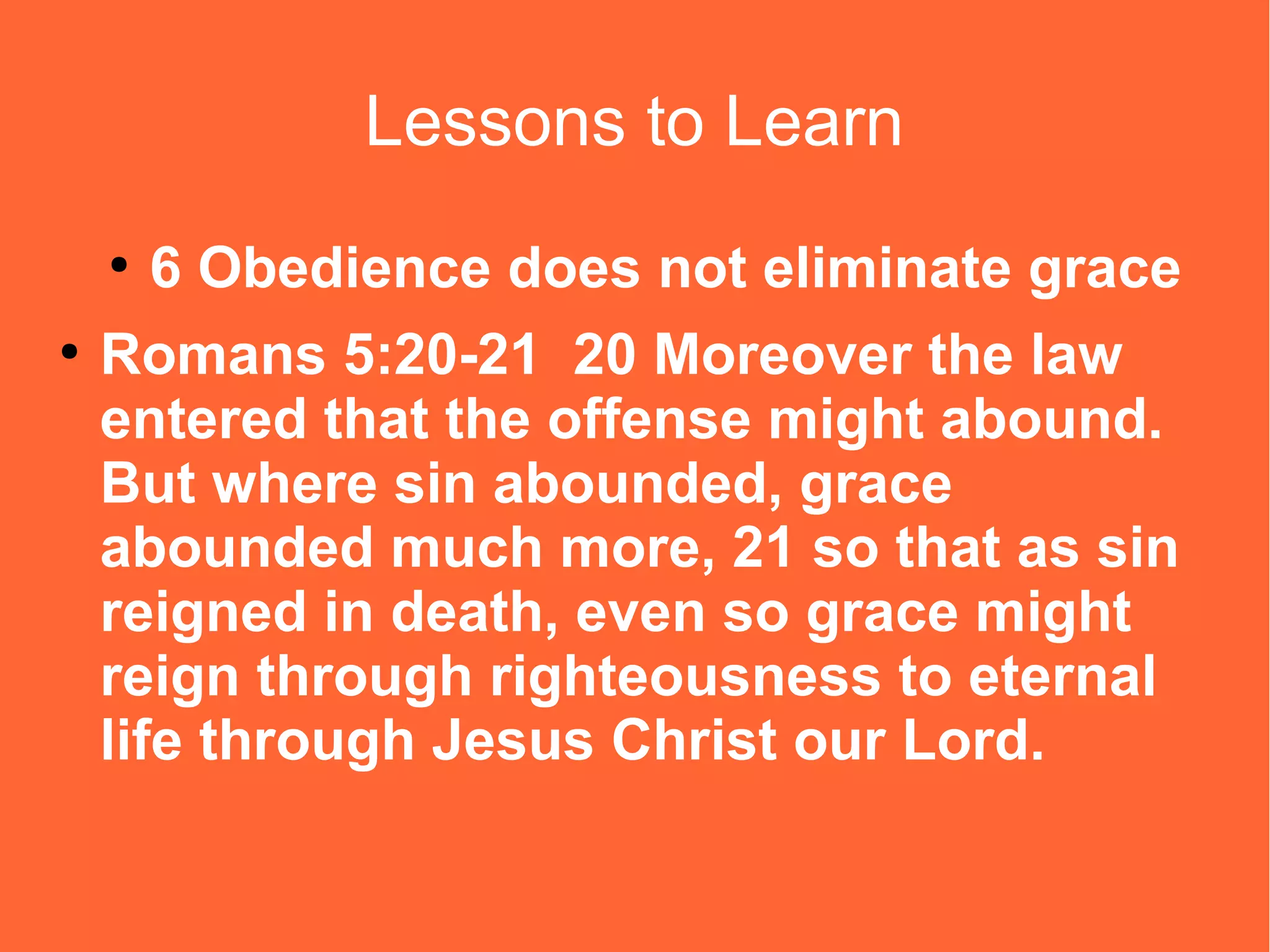Lessons to Learn
●
●

6 Obedience does not eliminate grace

Romans 5:20-21 20 Moreover the law
entered that the offense might abound.
But where sin abounded, grace
abounded much more, 21 so that as sin
reigned in death, even so grace might
reign through righteousness to eternal
life through Jesus Christ our Lord.

 