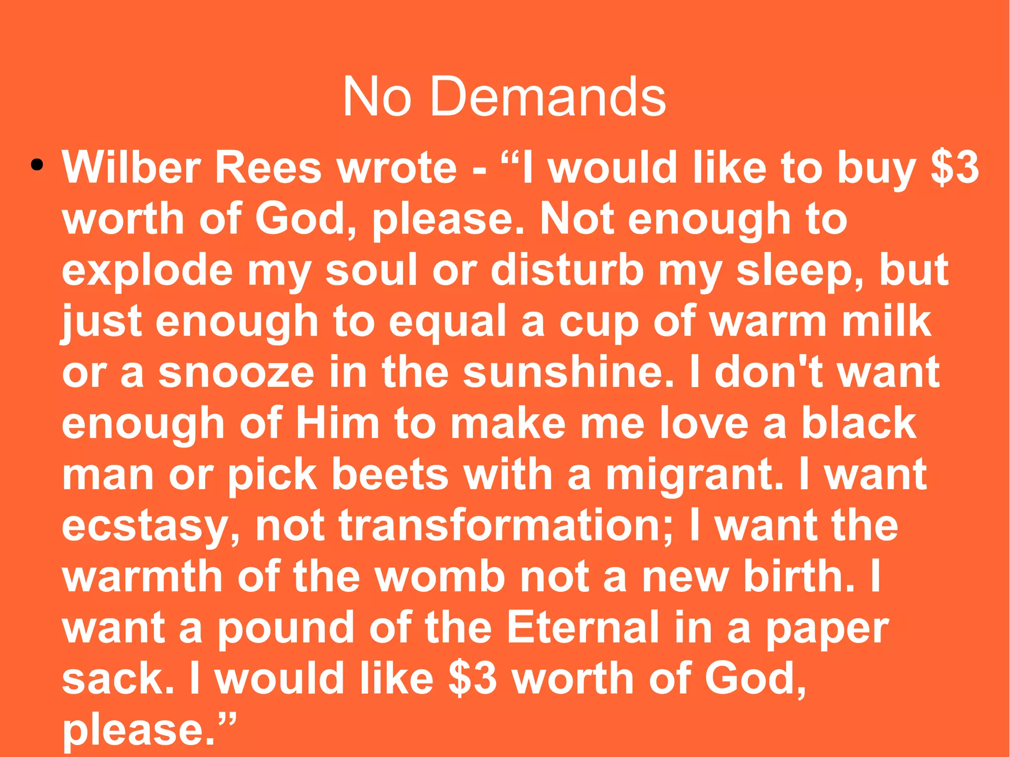 No Demands
●

Wilber Rees wrote - “I would like to buy $3
worth of God, please. Not enough to
explode my soul or disturb my sleep, but
just enough to equal a cup of warm milk
or a snooze in the sunshine. I don't want
enough of Him to make me love a black
man or pick beets with a migrant. I want
ecstasy, not transformation; I want the
warmth of the womb not a new birth. I
want a pound of the Eternal in a paper
sack. I would like $3 worth of God,
please.”

 