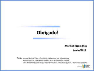 Obrigado!
Marilia Frizzera Dias
Junho/2013
Fonte: Manual de Luis Vives – Traduzido e adaptado por Milena Jorge
Manual do Jclic – Secretaria de Educação do Estado do Paraná
Uma ferramenta interativa para criar recursos educativos digitais - Fernanda Ledesma

 
