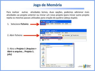 Jogo de Memória
Para realizar outras atividades temos, duas opções, podemos adicionar mais
atividades ao projeto anterior ou iniciar um novo projeto (para iniciar outro projeto
repita os mesmos passos utilizados para criação do quebra-cabeça duplo).
1. Selecione Ficheiro

2. Abrir ficheiro

3. Abra o Projeto 1 (Arquivo->
Abrir o arquivo... Projeto 1.
jclic)

 
