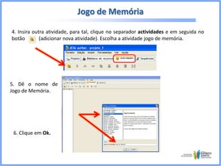Jogo de Memória
4. Insira outra atividade, para tal, clique no separador actividades e em seguida no
botão
(adicionar nova atividade). Escolha a atividade jogo de memória.

5. Dê o nome de
Jogo de Memória.

6. Clique em Ok.

 