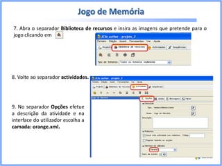 Jogo de Memória
7. Abra o separador Biblioteca de recursos e insira as imagens que pretende para o
jogo clicando em

8. Volte ao separador actividades.

9. No separador Opções efetue
a descrição da atividade e na
interface do utilizador escolha a
camada: orange.xml.

 