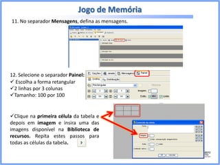 Jogo de Memória
11. No separador Mensagens, defina as mensagens.

12. Selecione o separador Painel:
 Escolha a forma retangular
2 linhas por 3 colunas
Tamanho: 100 por 100

Clique na primeira célula da tabela e
depois em imagem e insira uma das
imagens disponível na Biblioteca de
recursos. Repita estes passos para
todas as células da tabela.

 