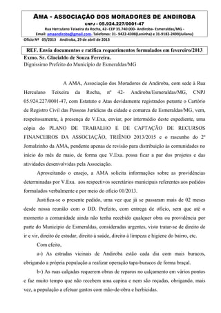 AMA - ASSOCIAÇÃO DOS MORADORES DE ANDIROBA
CNPJ - 05.924.227/0001-47
Rua Herculano Teixeira da Rocha, 42- CEP 35.740.000- Andiroba- Esmeraldas/MG -
Email: amaandiroba@gmail.com- Telefones: 31- 9422-4308(Leninha) e 31-9182-2499(Juliana)
Ofício Nº 05/2013 Andiroba, 29 de abril de 2013
REF. Envia documentos e ratifica requerimentos formulados em fevereiro/2013
Exmo. Sr. Glacialdo de Souza Ferreira.
Digníssimo Prefeito do Município de Esmeraldas/MG
A AMA, Associação dos Moradores de Andiroba, com sede à Rua
Herculano Teixeira da Rocha, nº 42- Andiroba/Esmeraldas/MG, CNPJ
05.924.227/0001-47, com Estatuto e Atas devidamente registrados perante o Cartório
de Registro Civil das Pessoas Jurídicas da cidade e comarca de Esmeraldas/MG, vem,
respeitosamente, à presença de V.Exa, enviar, por intermédio deste expediente, uma
cópia do PLANO DE TRABALHO E DE CAPTAÇÃO DE RECURSOS
FINANCEIROS DA ASSOCIAÇÃO, TRIÊNIO 2013/2015 e o rascunho do 2º
Jornalzinho da AMA, pendente apenas de revisão para distribuição às comunidades no
início do mês de maio, de forma que V.Exa. possa ficar a par dos projetos e das
atividades desenvolvidas pela Associação.
Aproveitando o ensejo, a AMA solicita informações sobre as providências
determinadas por V.Exa. aos respectivos secretários municipais referentes aos pedidos
formulados verbalmente e por meio do ofício 01/2013.
Justifica-se o presente pedido, uma vez que já se passaram mais de 02 meses
desde nossa reunião com o DD. Prefeito, com entrega de ofício, sem que até o
momento a comunidade ainda não tenha recebido qualquer obra ou providência por
parte do Município de Esmeraldas, consideradas urgentes, visto tratar-se de direito de
ir e vir, direito de estudar, direito à saúde, direito à limpeza e higiene do bairro, etc.
Com efeito,
a-) As estradas vicinais de Andiroba estão cada dia com mais buracos,
obrigando a própria população a realizar operação tapa-buracos de forma braçal.
b-) As ruas calçadas requerem obras de reparos no calçamento em vários pontos
e faz muito tempo que não recebem uma capina e nem são roçadas, obrigando, mais
vez, a população a efetuar gastos com mão-de-obra e herbicidas.
 